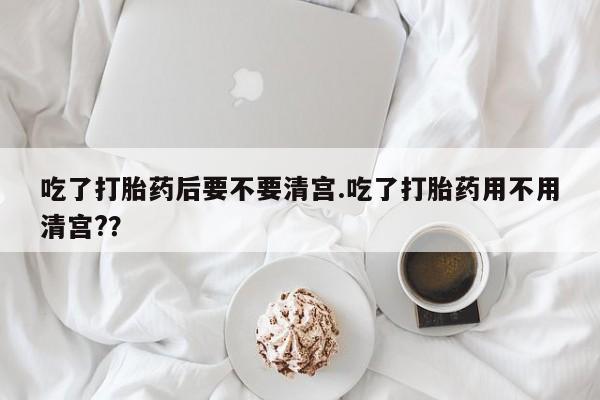 打胎药私人店付一半发货吃了打胎药后要不要清宫.吃了打胎药用不用清宫?？