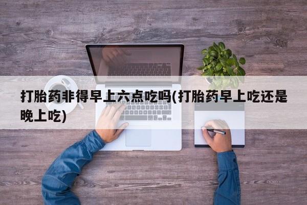 打胎药私人店付一半发货打胎药非得早上六点吃吗(打胎药早上吃还是晚上吃)