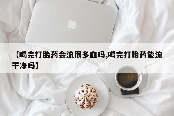 打胎药私人店付一半发货【喝完打胎药会流很多血吗,喝完打胎药能流干净吗】
