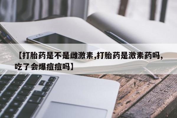 打胎药私人店付一半发货【打胎药是不是雌激素,打胎药是激素药吗,吃了会爆痘痘吗】