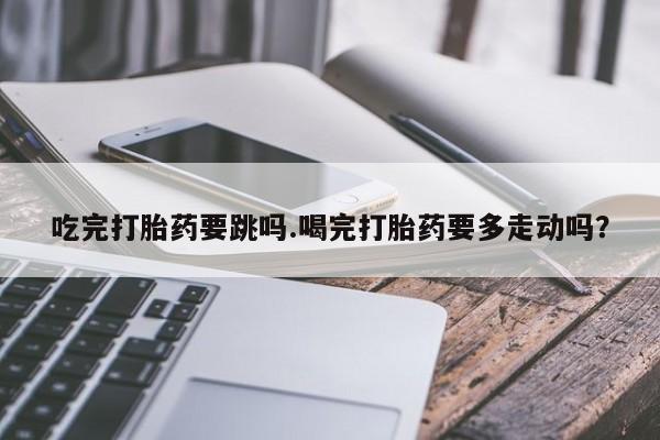 打胎药私人店付一半发货吃完打胎药要跳吗.喝完打胎药要多走动吗？
