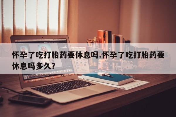打胎药私人店付一半发货怀孕了吃打胎药要休息吗.怀孕了吃打胎药要休息吗多久？