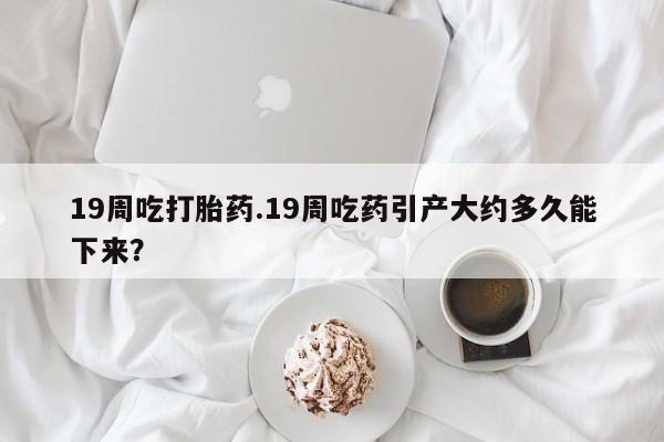 打胎药私人店付一半发货19周吃打胎药.19周吃药引产大约多久能下来？