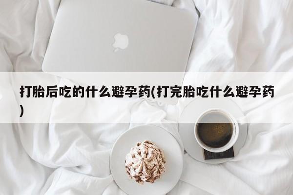 打胎药私人店付一半发货打胎后吃的什么避孕药(打完胎吃什么避孕药)