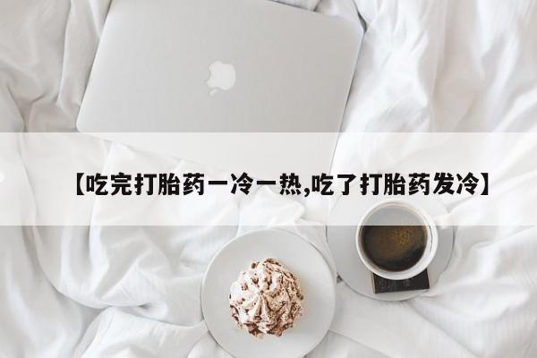 打胎药私人店付一半发货【吃完打胎药一冷一热,吃了打胎药发冷】