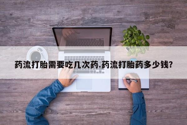 打胎药私人店付一半发货药流打胎需要吃几次药.药流打胎药多少钱？