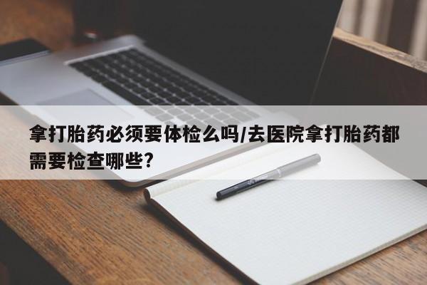 打胎药私人店付一半发货拿打胎药必须要体检么吗/去医院拿打胎药都需要检查哪些?