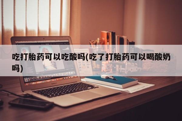 打胎药私人店付一半发货吃打胎药可以吃酸吗(吃了打胎药可以喝酸奶吗)