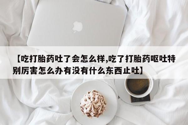 打胎药私人店付一半发货【吃打胎药吐了会怎么样,吃了打胎药呕吐特别厉害怎么办有没有什么东西止吐】
