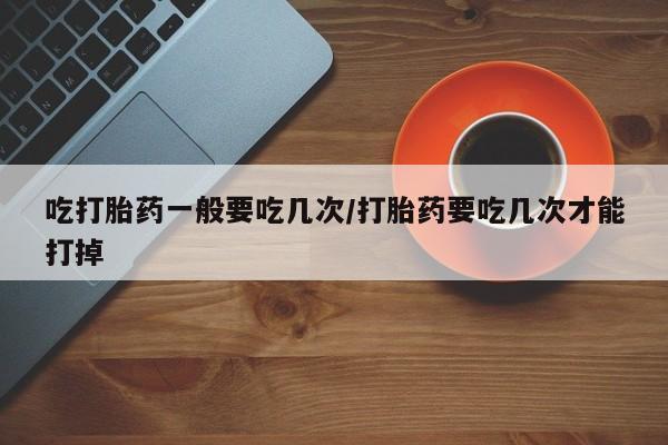 打胎药私人店付一半发货吃打胎药一般要吃几次/打胎药要吃几次才能打掉