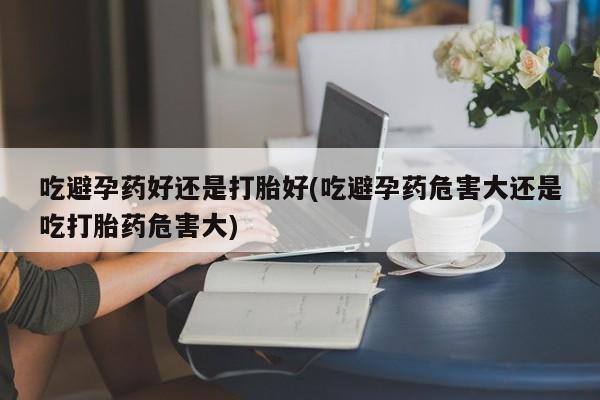 打胎药私人店付一半发货吃避孕药好还是打胎好(吃避孕药危害大还是吃打胎药危害大)