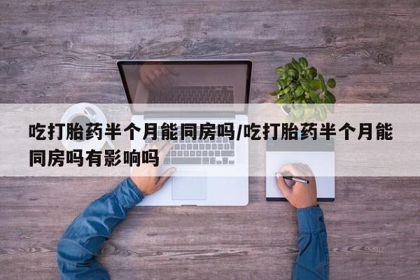 打胎药私人店付一半发货吃打胎药半个月能同房吗/吃打胎药半个月能同房吗有影响吗