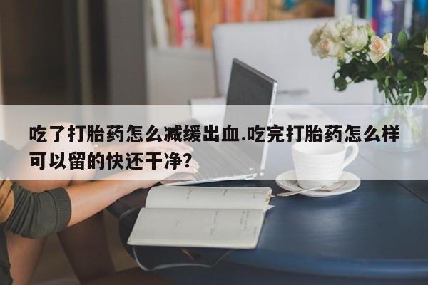 打胎药私人店付一半发货吃了打胎药怎么减缓出血.吃完打胎药怎么样可以留的快还干净？