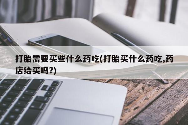 打胎药私人店付一半发货打胎需要买些什么药吃(打胎买什么药吃,药店给买吗?)