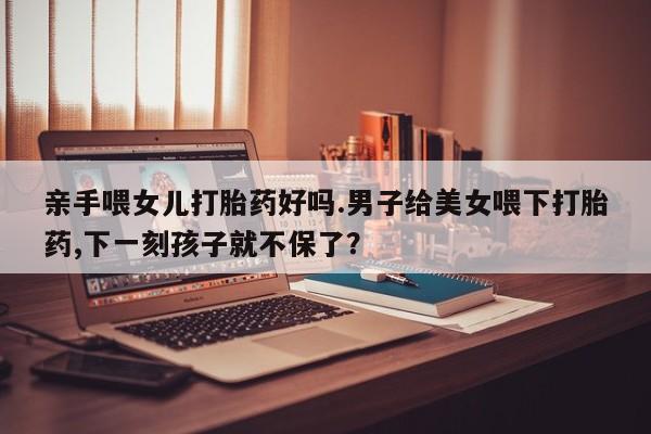 打胎药私人店付一半发货亲手喂女儿打胎药好吗.男子给美女喂下打胎药,下一刻孩子就不保了？