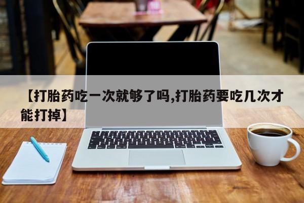 打胎药私人店付一半发货【打胎药吃一次就够了吗,打胎药要吃几次才能打掉】