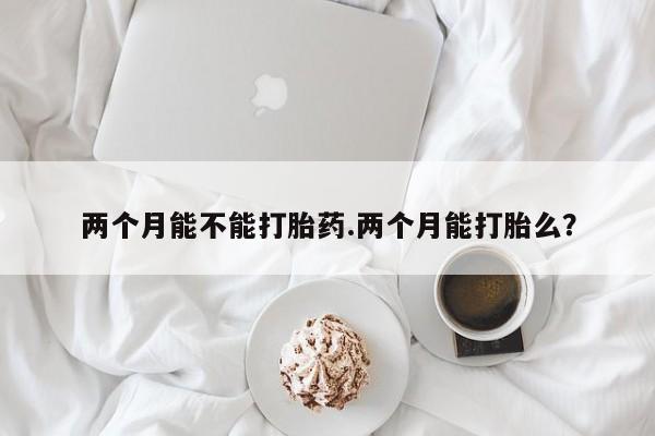 打胎药私人店付一半发货两个月能不能打胎药.两个月能打胎么?