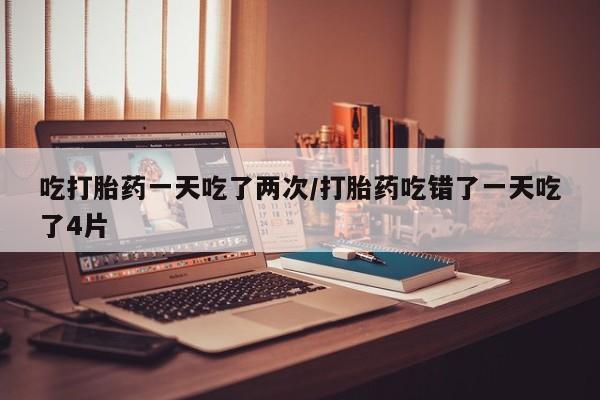 打胎药私人店付一半发货吃打胎药一天吃了两次/打胎药吃错了一天吃了4片