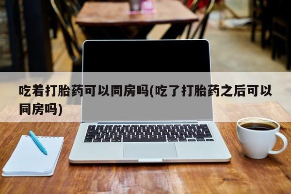 打胎药私人店付一半发货吃着打胎药可以同房吗(吃了打胎药之后可以同房吗)