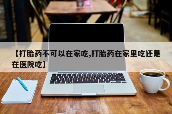 打胎药私人店付一半发货【打胎药不可以在家吃,打胎药在家里吃还是在医院吃】