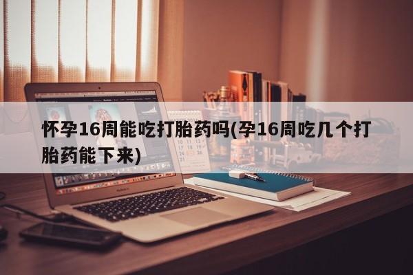 打胎药私人店付一半发货怀孕16周能吃打胎药吗(孕16周吃几个打胎药能下来)