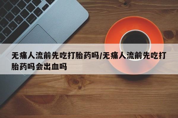 打胎药私人店付一半发货无痛人流前先吃打胎药吗/无痛人流前先吃打胎药吗会出血吗