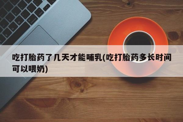 打胎药私人店付一半发货吃打胎药了几天才能哺乳(吃打胎药多长时间可以喂奶)