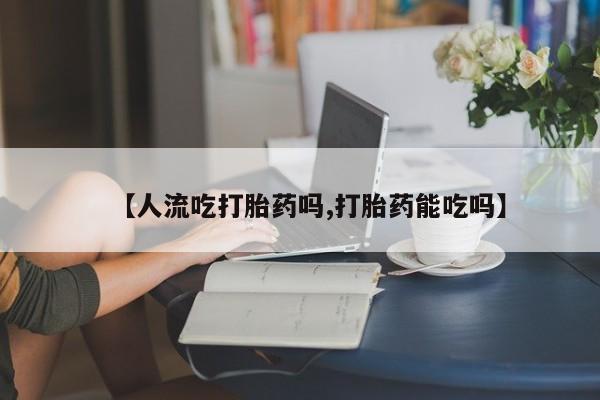打胎药私人店付一半发货【人流吃打胎药吗,打胎药能吃吗】