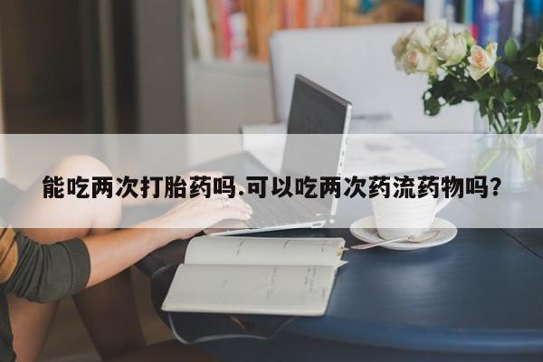 打胎药私人店付一半发货能吃两次打胎药吗.可以吃两次药流药物吗？