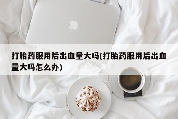 打胎药私人店付一半发货打胎药服用后出血量大吗(打胎药服用后出血量大吗怎么办)