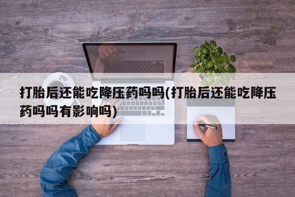 打胎药私人店付一半发货打胎后还能吃降压药吗吗(打胎后还能吃降压药吗吗有影响吗)