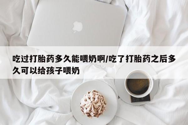 打胎药私人店付一半发货吃过打胎药多久能喂奶啊/吃了打胎药之后多久可以给孩子喂奶