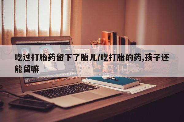 打胎药私人店付一半发货吃过打胎药留下了胎儿/吃打胎的药,孩子还能留嘛