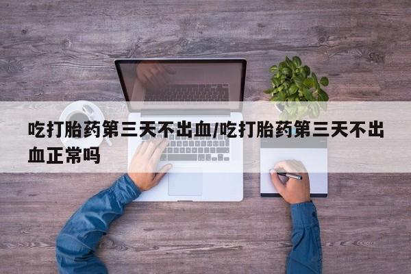 打胎药私人店付一半发货吃打胎药第三天不出血/吃打胎药第三天不出血正常吗