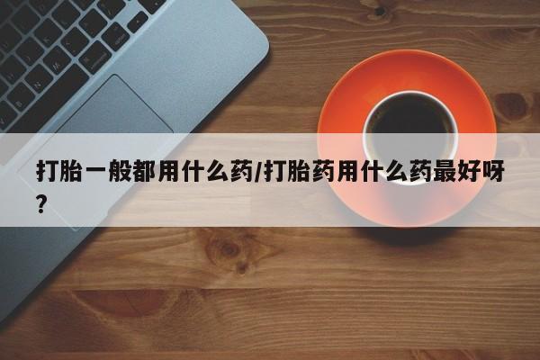 打胎药私人店付一半发货打胎一般都用什么药/打胎药用什么药最好呀?