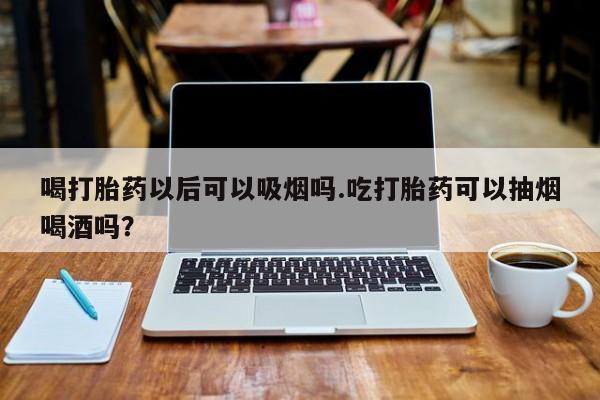 打胎药私人店付一半发货喝打胎药以后可以吸烟吗.吃打胎药可以抽烟喝酒吗？