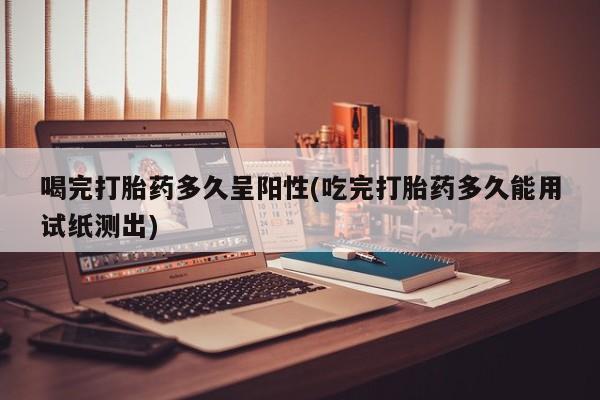 打胎药私人店付一半发货喝完打胎药多久呈阳性(吃完打胎药多久能用试纸测出)