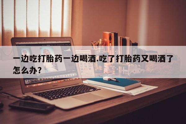 打胎药私人店付一半发货一边吃打胎药一边喝酒.吃了打胎药又喝酒了怎么办?
