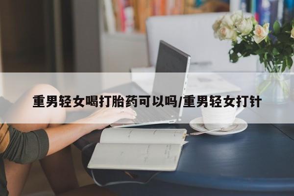 打胎药私人店付一半发货重男轻女喝打胎药可以吗/重男轻女打针