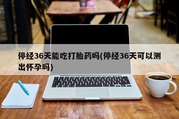 打胎药私人店付一半发货停经36天能吃打胎药吗(停经36天可以测出怀孕吗)