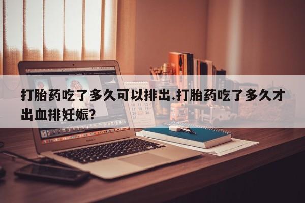 打胎药私人店付一半发货打胎药吃了多久可以排出.打胎药吃了多久才出血排妊娠？