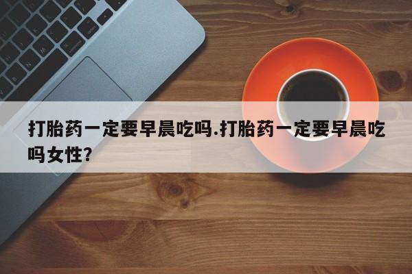 打胎药私人店付一半发货打胎药一定要早晨吃吗.打胎药一定要早晨吃吗女性?