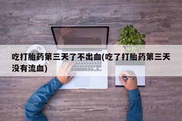 打胎药私人店付一半发货吃打胎药第三天了不出血(吃了打胎药第三天没有流血)