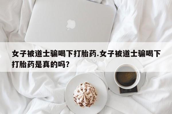 打胎药私人店付一半发货女子被道士骗喝下打胎药.女子被道士骗喝下打胎药是真的吗？