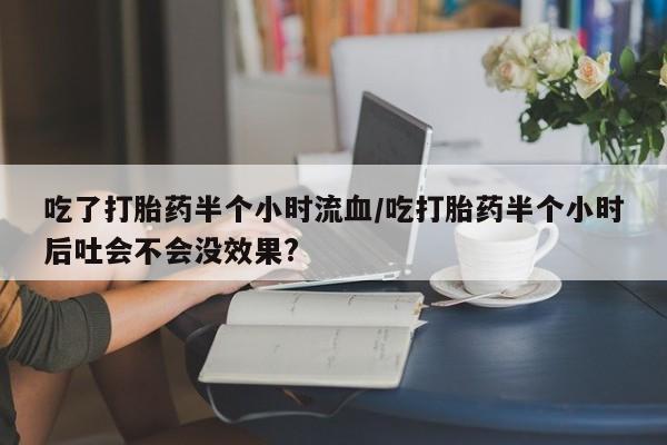 打胎药私人店付一半发货吃了打胎药半个小时流血/吃打胎药半个小时后吐会不会没效果?
