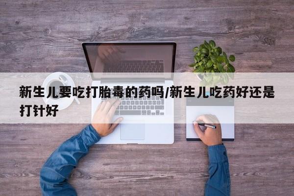 打胎药私人店付一半发货新生儿要吃打胎毒的药吗/新生儿吃药好还是打针好