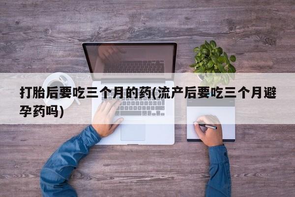 打胎药私人店付一半发货打胎后要吃三个月的药(流产后要吃三个月避孕药吗)