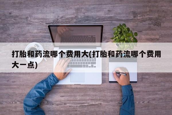 打胎药私人店付一半发货打胎和药流哪个费用大(打胎和药流哪个费用大一点)