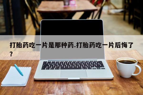 打胎药私人店付一半发货打胎药吃一片是那种药.打胎药吃一片后悔了？
