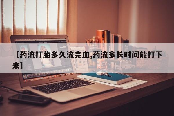 打胎药私人店付一半发货【药流打胎多久流完血,药流多长时间能打下来】